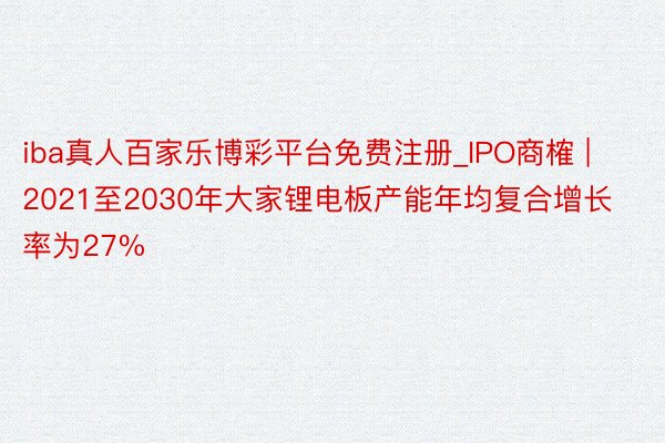 iba真人百家乐博彩平台免费注册_IPO商榷 | 2021至2030年大家锂电板产能年均复合增长率为27%