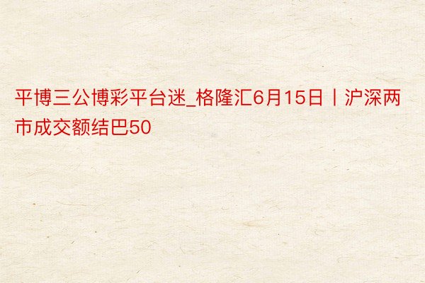 平博三公博彩平台迷_格隆汇6月15日丨沪深两市成交额结巴50